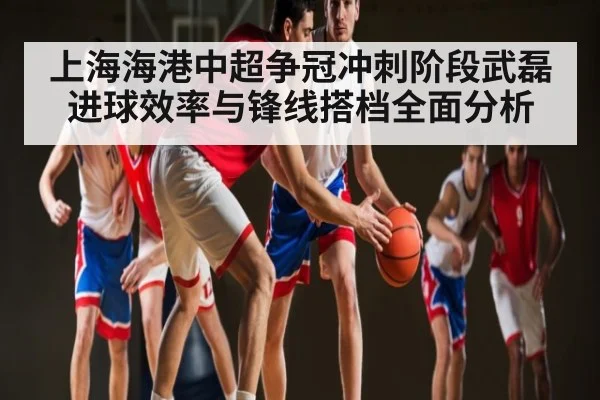 上海海港中超争冠冲刺阶段武磊进球效率与锋线搭档全面分析